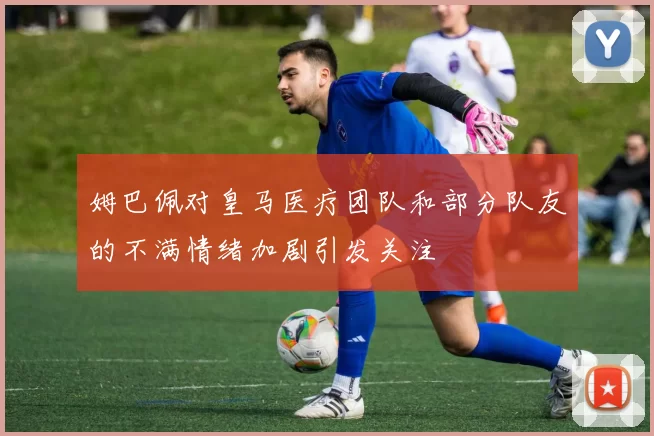姆巴佩对皇马医疗团队和部分队友的不满情绪加剧引发关注