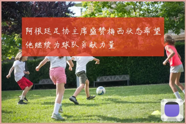 阿根廷足协主席盛赞梅西状态希望他继续为球队贡献力量