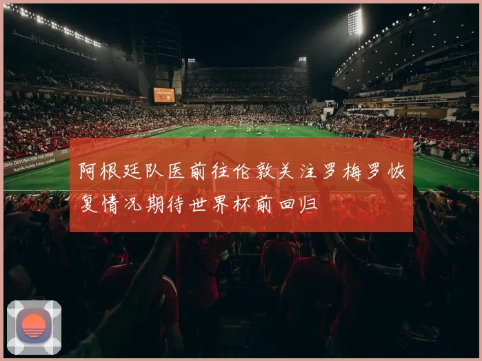 阿根廷队医前往伦敦关注罗梅罗恢复情况期待世界杯前回归