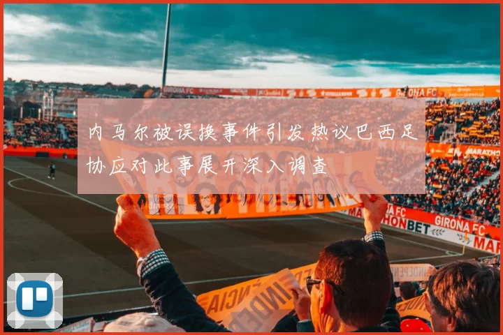 内马尔被误换事件引发热议巴西足协应对此事展开深入调查