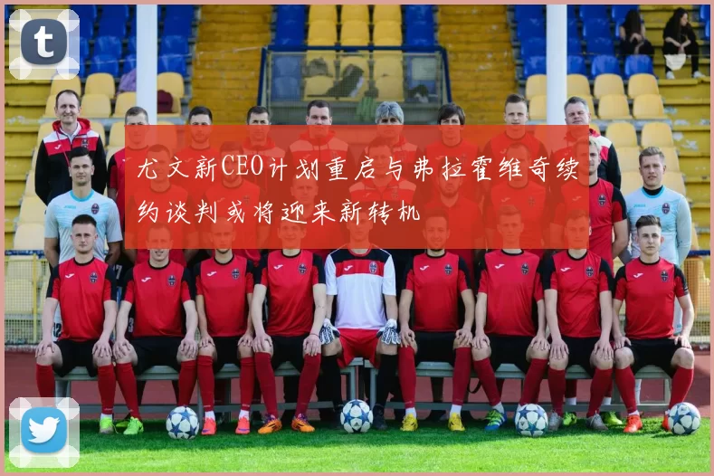尤文新CEO计划重启与弗拉霍维奇续约谈判或将迎来新转机
