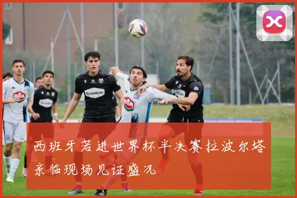 西班牙若进世界杯半决赛拉波尔塔亲临现场见证盛况