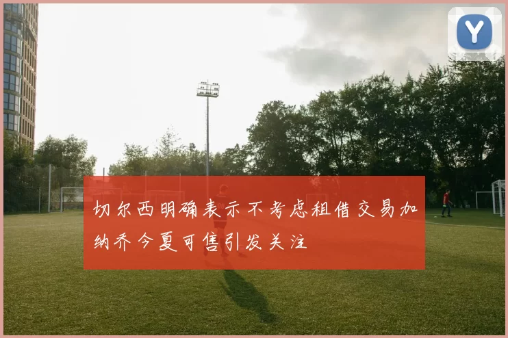 切尔西明确表示不考虑租借交易加纳乔今夏可售引发关注