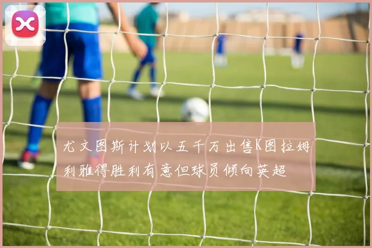 尤文图斯计划以五千万出售K图拉姆利雅得胜利有意但球员倾向英超