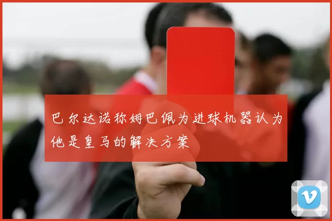 巴尔达诺称姆巴佩为进球机器认为他是皇马的解决方案
