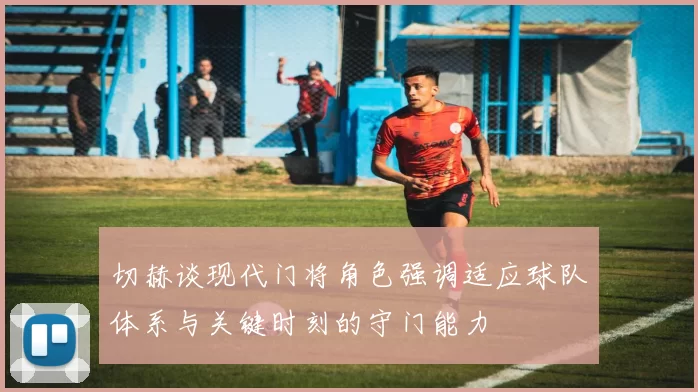 切赫谈现代门将角色强调适应球队体系与关键时刻的守门能力