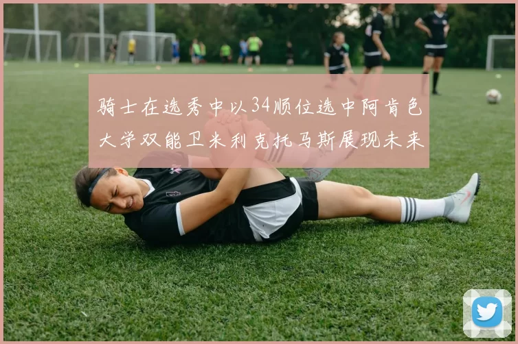 骑士在选秀中以34顺位选中阿肯色大学双能卫米利克托马斯展现未来潜力