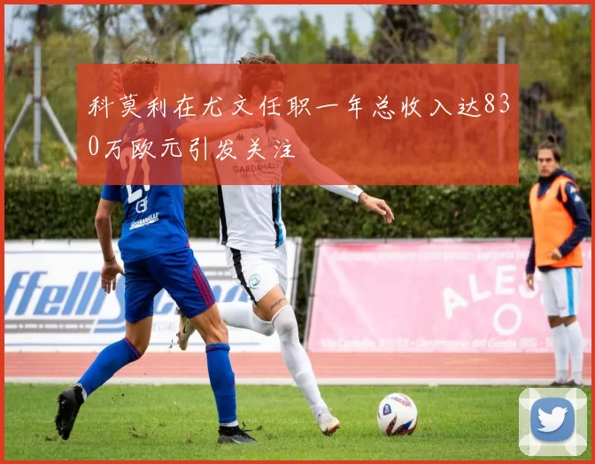 科莫利在尤文任职一年总收入达830万欧元引发关注