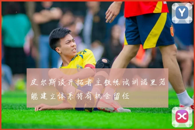 皮尔斯谈开拓者主教练试训诺里若能建立体系将有机会留任