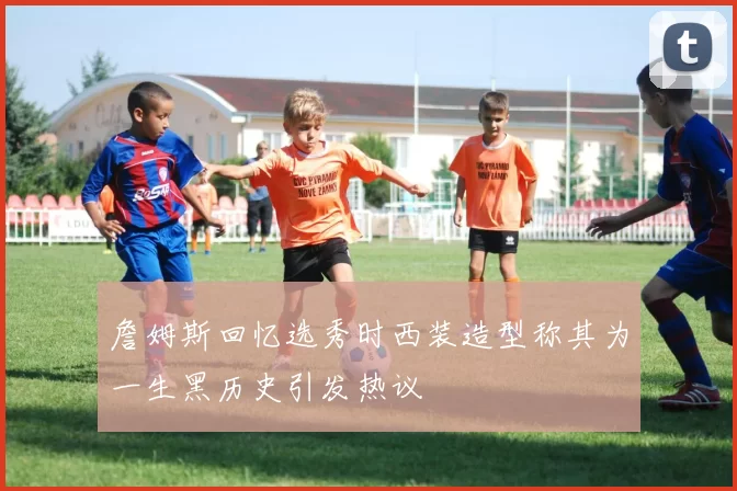 詹姆斯回忆选秀时西装造型称其为一生黑历史引发热议