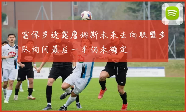 富保罗透露詹姆斯未来去向联盟多队询问最后一季仍未确定