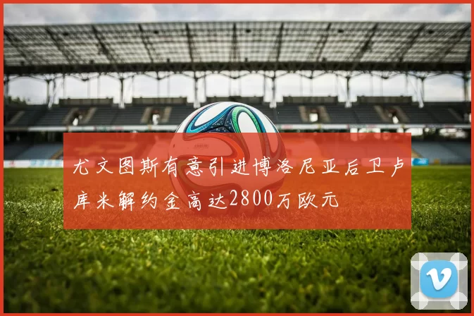 尤文图斯有意引进博洛尼亚后卫卢库米解约金高达2800万欧元