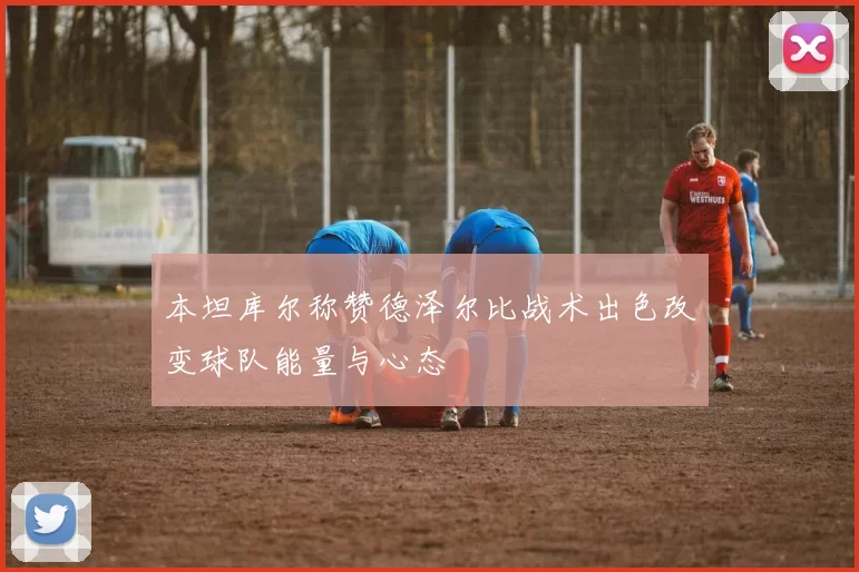 本坦库尔称赞德泽尔比战术出色改变球队能量与心态