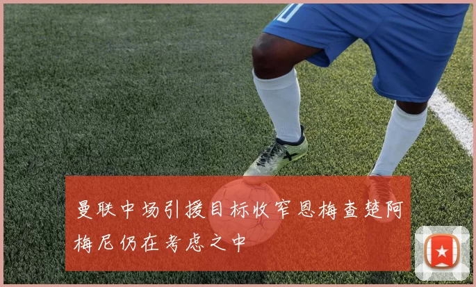 曼联中场引援目标收窄恩梅查楚阿梅尼仍在考虑之中