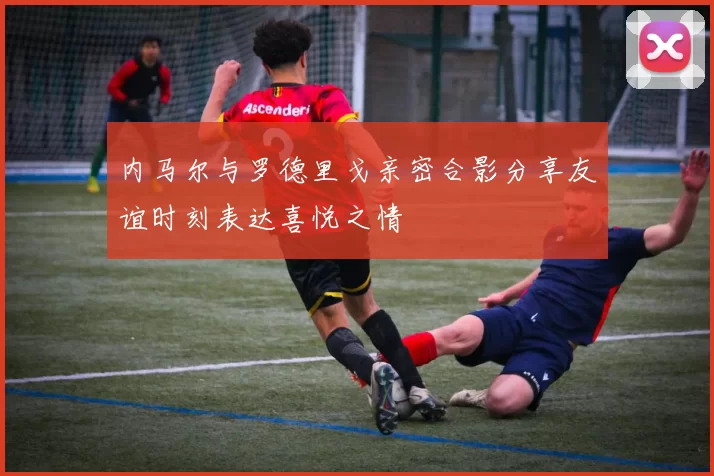 内马尔与罗德里戈亲密合影分享友谊时刻表达喜悦之情